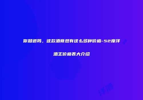 你知道吗，这款酒竟然有这么多种价格-52度洋酒王价格表大介绍