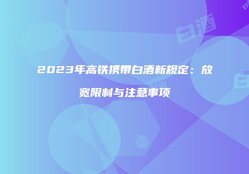 2023年高铁携带白酒新规定：放宽限制与注意事项