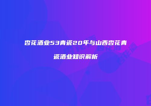 杏花酒业53青瓷20年与山西杏花青瓷酒业知识解析