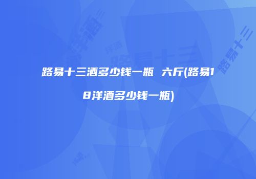 路易十三酒多少钱一瓶 六斤(路易18洋酒多少钱一瓶)