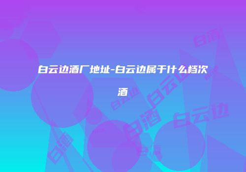 白云边酒厂地址-白云边属于什么档次酒