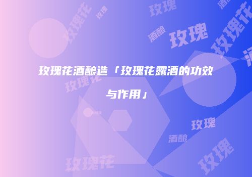 玫瑰花酒酿造「玫瑰花露酒的功效与作用」