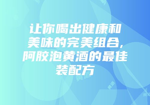 让你喝出健康和美味的完美组合,阿胶泡黄酒的最佳装配方