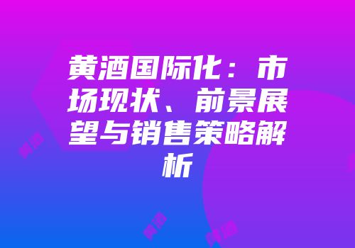 黄酒国际化：市场现状、前景展望与销售策略解析