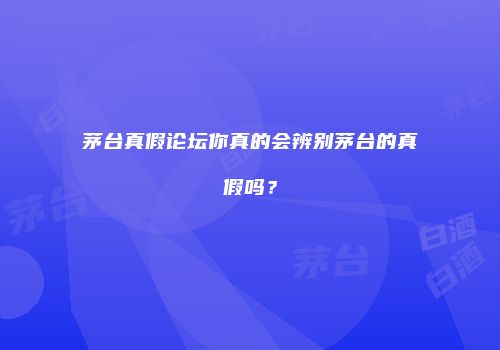 茅台真假论坛你真的会辨别茅台的真假吗？