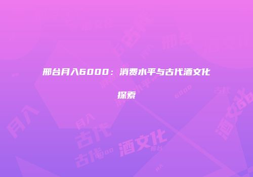 邢台月入6000：消费水平与古代酒文化探索