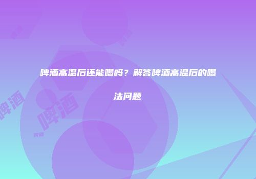 啤酒高温后还能喝吗？解答啤酒高温后的喝法问题