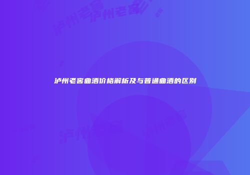 泸州老窖曲酒价格解析及与普通曲酒的区别