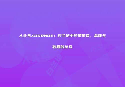 人头马XOGRNDE：白兰地中的佼佼者，品味与收藏的佳选