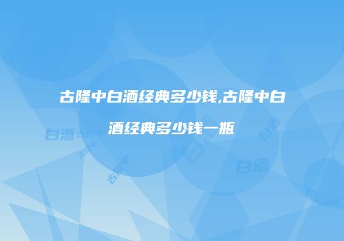 古隆中白酒经典多少钱,古隆中白酒经典多少钱一瓶