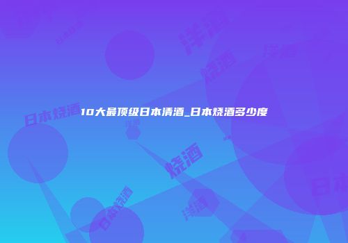 10大最顶级日本清酒_日本烧酒多少度