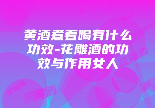 黄酒煮着喝有什么功效-花雕酒的功效与作用女人