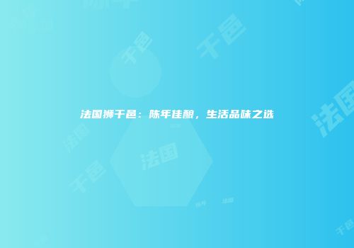 法国狮干邑：陈年佳酿，生活品味之选