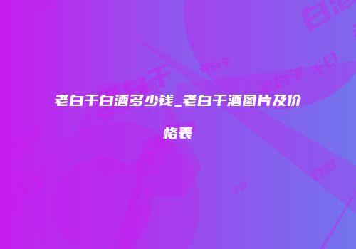 老白干白酒多少钱_老白干酒图片及价格表