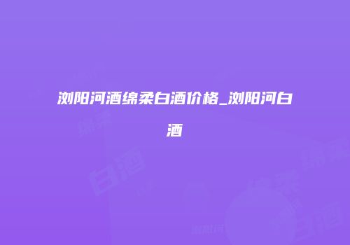 浏阳河酒绵柔白酒价格_浏阳河白酒