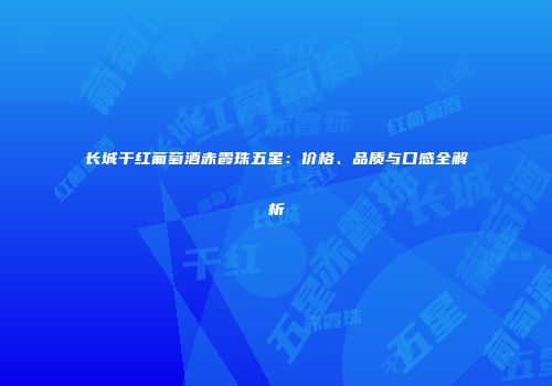 长城干红葡萄酒赤霞珠五星：价格、品质与口感全解析
