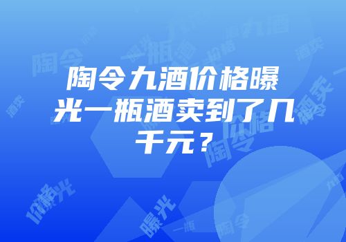 陶令九酒价格曝光一瓶酒卖到了几千元？