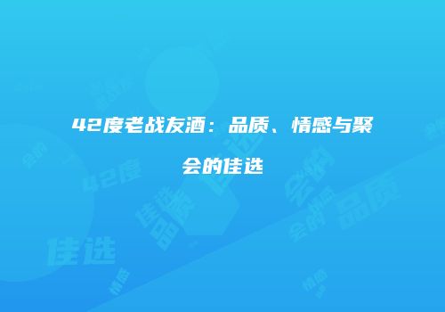 42度老战友酒：品质、情感与聚会的佳选