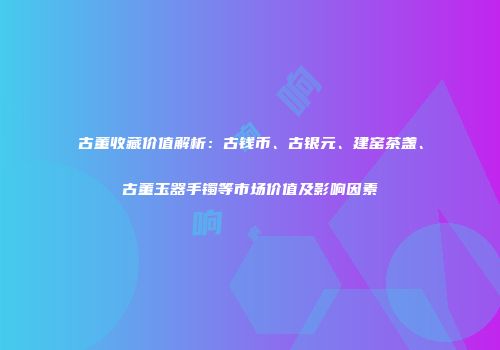 古董收藏价值解析：古钱币、古银元、建窑茶盏、古董玉器手镯等市场价值及影响因素