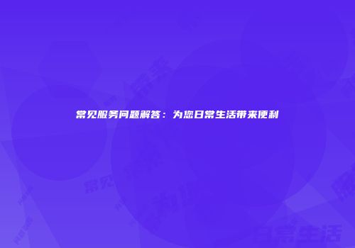 常见服务问题解答：为您日常生活带来便利