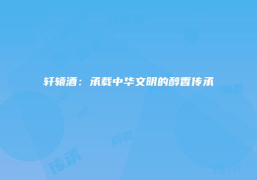 轩辕酒：承载中华文明的醇香传承