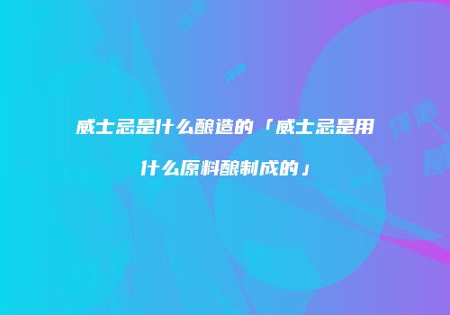 威士忌是什么酿造的「威士忌是用什么原料酿制成的」