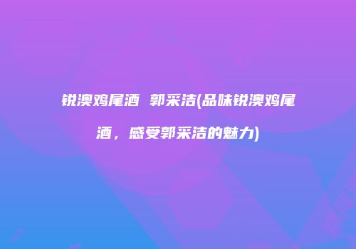 锐澳鸡尾酒 郭采洁(品味锐澳鸡尾酒，感受郭采洁的魅力)