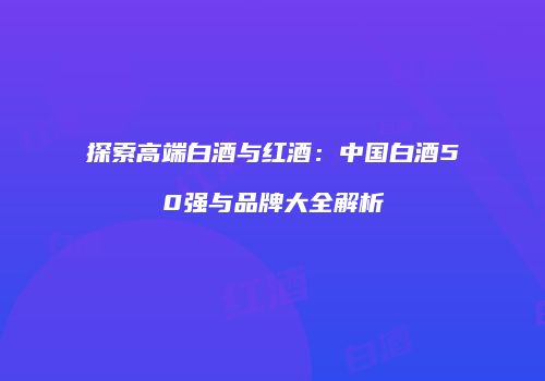 探索高端白酒与红酒：中国白酒50强与品牌大全解析