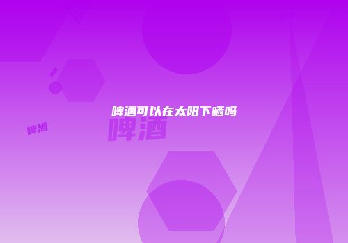 啤酒可以在太阳下晒吗