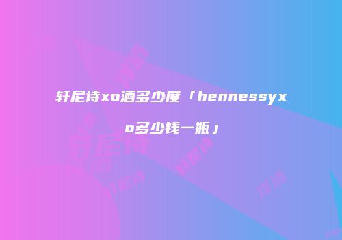 轩尼诗xo酒多少度「hennessyxo多少钱一瓶」