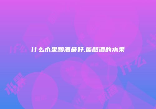 什么水果酿酒最好,能酿酒的水果