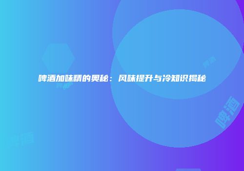 啤酒加味精的奥秘：风味提升与冷知识揭秘