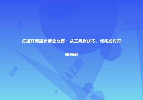 红酒开瓶器使用全攻略：从工具到技巧，轻松应对开瓶挑战