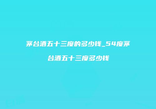 茅台酒五十三度的多少钱_54度茅台酒五十三度多少钱