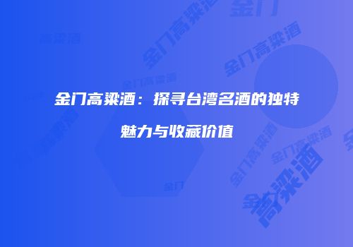 金门高粱酒：探寻台湾名酒的独特魅力与收藏价值