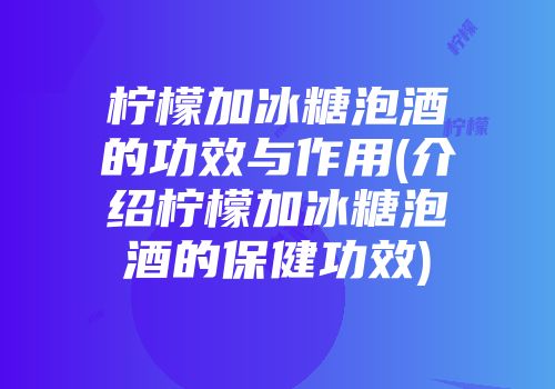 柠檬加冰糖泡酒的功效与作用(介绍柠檬加冰糖泡酒的保健功效)
