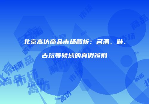 北京高仿商品市场解析：名酒、鞋、古玩等领域的真假辨别