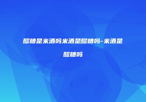 醪糟是米酒吗米酒是醪糟吗-米酒是醪糟吗