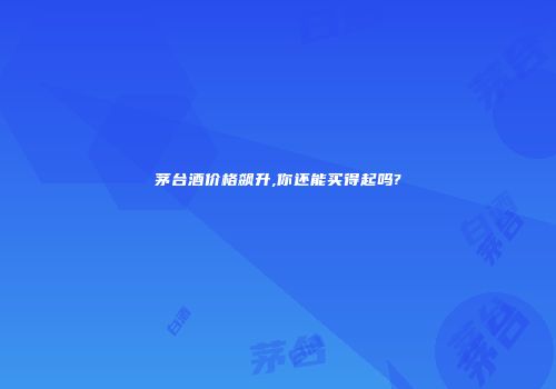 茅台酒价格飙升,你还能买得起吗?