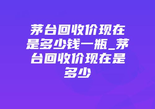 茅台回收价现在是多少钱一瓶_茅台回收价现在是多少