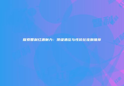探索智利红酒魅力：顶级酒庄与性价比佳酿推荐