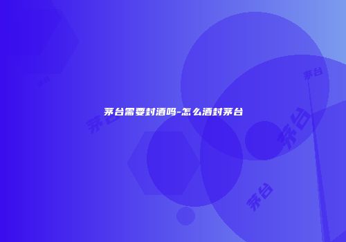 茅台需要封酒吗-怎么酒封茅台