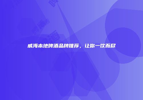 威海本地啤酒品牌推荐，让你一饮而尽
