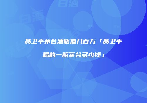 聂卫平茅台酒瓶值几百万「聂卫平喝的一瓶茅台多少钱」