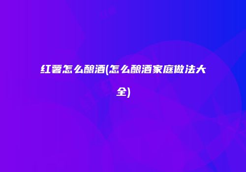 红薯怎么酿酒(怎么酿酒家庭做法大全)
