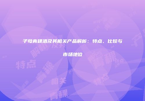 子母青稞酒及其相关产品解析：特点、比较与市场地位