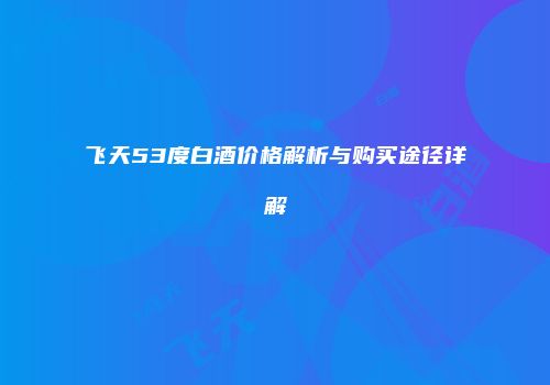 飞天53度白酒价格解析与购买途径详解