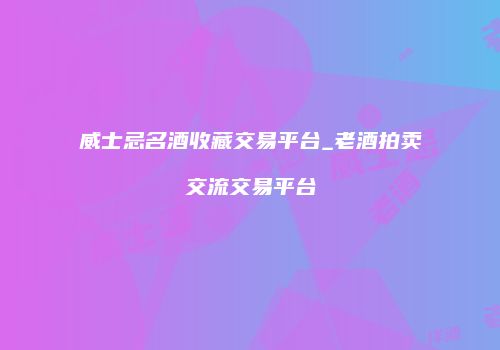 威士忌名酒收藏交易平台_老酒拍卖交流交易平台