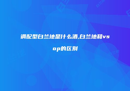 调配型白兰地是什么酒,白兰地和vsop的区别