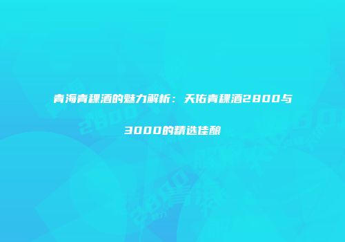 青海青稞酒的魅力解析：天佑青稞酒2800与3000的精选佳酿